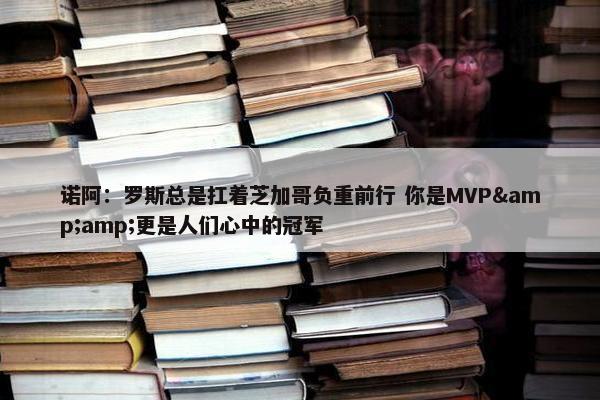 诺阿：罗斯总是扛着芝加哥负重前行 你是MVP&amp;更是人们心中的冠军