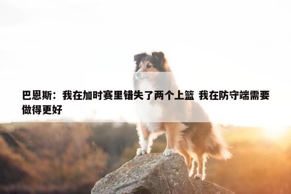 巴恩斯：我在加时赛里错失了两个上篮 我在防守端需要做得更好