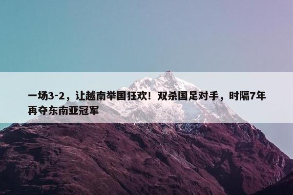 一场3-2，让越南举国狂欢！双杀国足对手，时隔7年再夺东南亚冠军