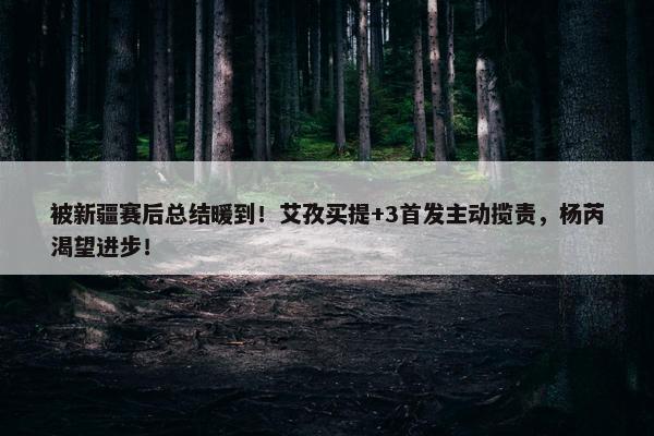 被新疆赛后总结暖到！艾孜买提+3首发主动揽责，杨芮渴望进步！