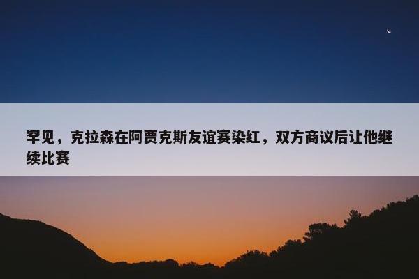 罕见，克拉森在阿贾克斯友谊赛染红，双方商议后让他继续比赛