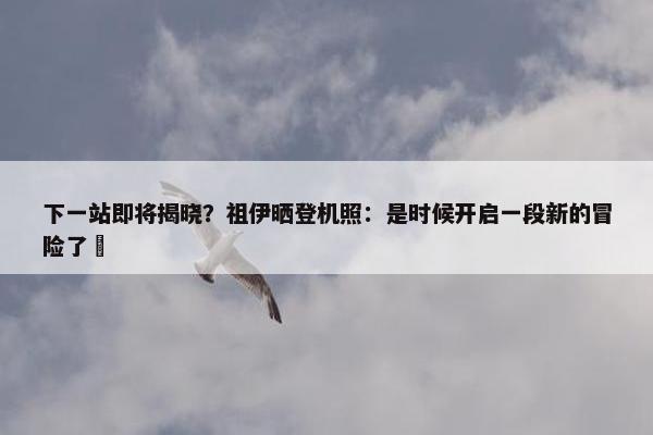 下一站即将揭晓？祖伊晒登机照：是时候开启一段新的冒险了⏳