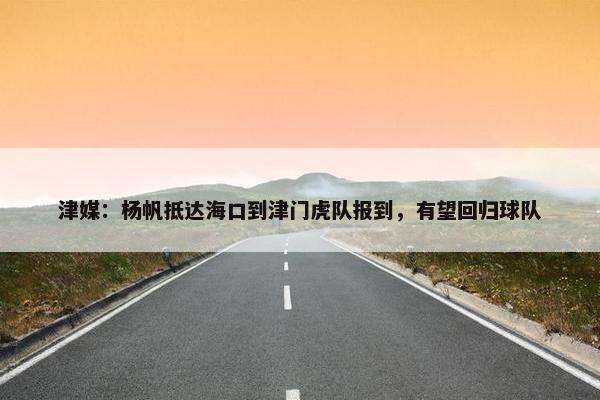 津媒：杨帆抵达海口到津门虎队报到，有望回归球队