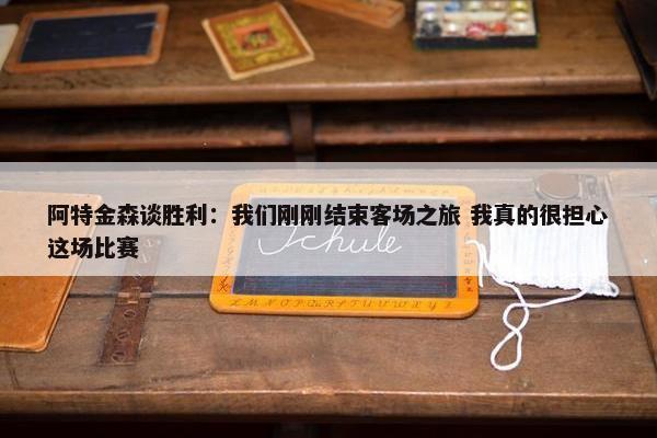 阿特金森谈胜利：我们刚刚结束客场之旅 我真的很担心这场比赛