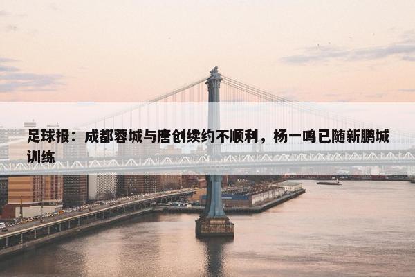 足球报：成都蓉城与唐创续约不顺利，杨一鸣已随新鹏城训练