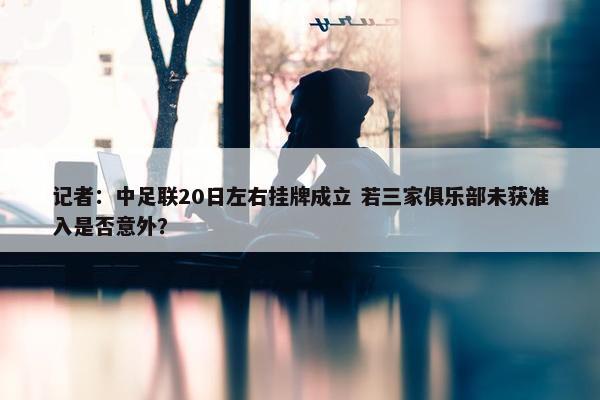 记者：中足联20日左右挂牌成立 若三家俱乐部未获准入是否意外？