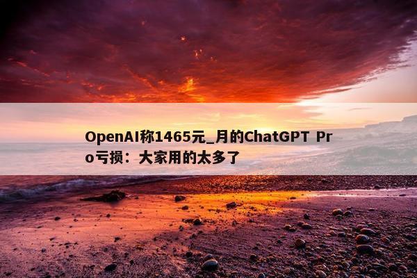 OpenAI称1465元_月的ChatGPT Pro亏损：大家用的太多了