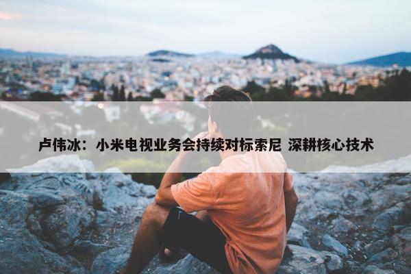 卢伟冰：小米电视业务会持续对标索尼 深耕核心技术