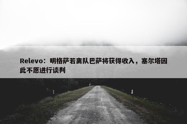 Relevo：明格萨若离队巴萨将获得收入，塞尔塔因此不愿进行谈判