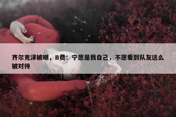 齐尔克泽被嘲，B费：宁愿是我自己，不愿看到队友这么被对待