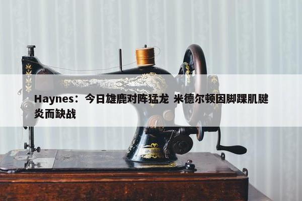 Haynes：今日雄鹿对阵猛龙 米德尔顿因脚踝肌腱炎而缺战