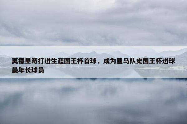 莫德里奇打进生涯国王杯首球，成为皇马队史国王杯进球最年长球员