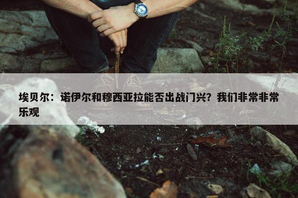 埃贝尔：诺伊尔和穆西亚拉能否出战门兴？我们非常非常乐观