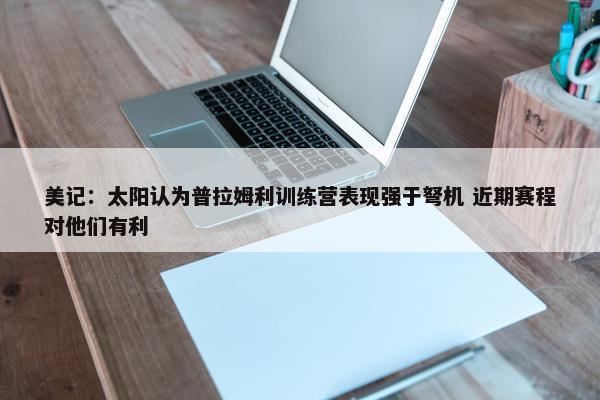 美记：太阳认为普拉姆利训练营表现强于弩机 近期赛程对他们有利