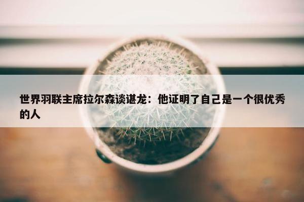 世界羽联主席拉尔森谈谌龙：他证明了自己是一个很优秀的人