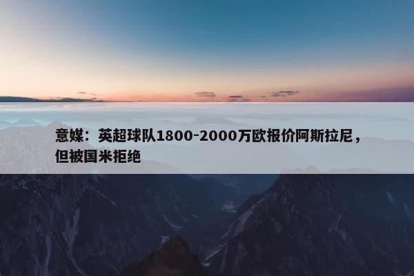 意媒：英超球队1800-2000万欧报价阿斯拉尼，但被国米拒绝