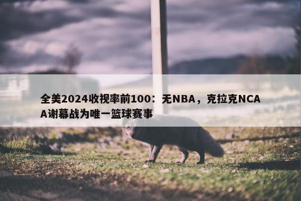 全美2024收视率前100：无NBA，克拉克NCAA谢幕战为唯一篮球赛事