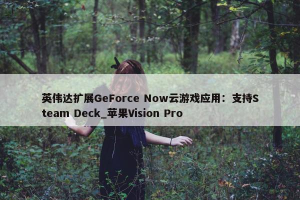 英伟达扩展GeForce Now云游戏应用：支持Steam Deck_苹果Vision Pro