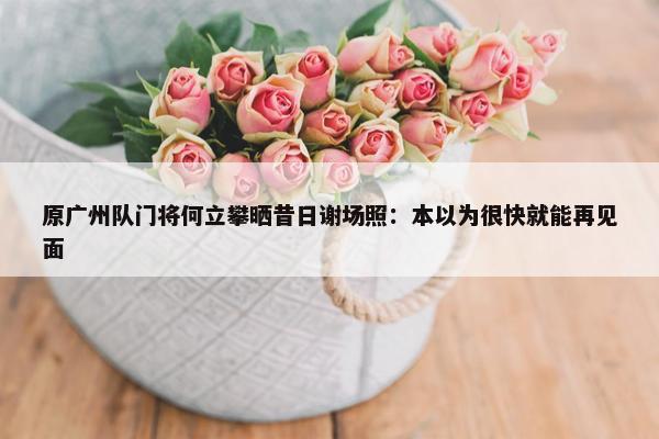 原广州队门将何立攀晒昔日谢场照：本以为很快就能再见面