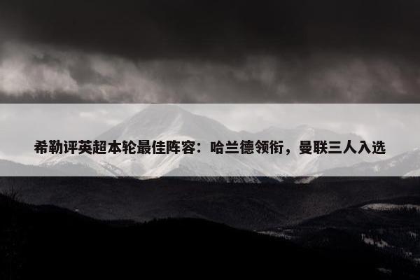 希勒评英超本轮最佳阵容：哈兰德领衔，曼联三人入选