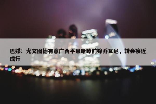 巴媒：尤文图德有意广西平果哈嘹前锋乔瓦尼，转会接近成行