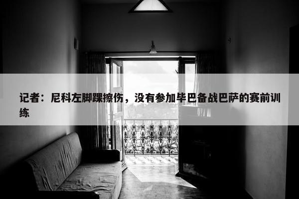 记者：尼科左脚踝擦伤，没有参加毕巴备战巴萨的赛前训练