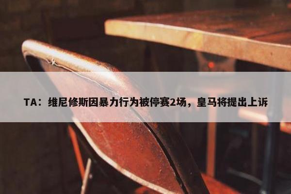 TA：维尼修斯因暴力行为被停赛2场，皇马将提出上诉