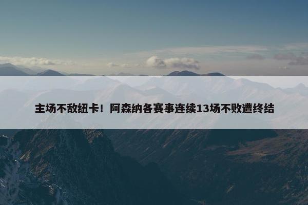 主场不敌纽卡！阿森纳各赛事连续13场不败遭终结