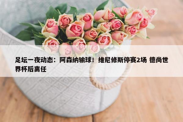 足坛一夜动态：阿森纳输球！维尼修斯停赛2场 德尚世界杯后离任