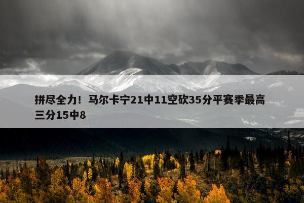 拼尽全力！马尔卡宁21中11空砍35分平赛季最高 三分15中8