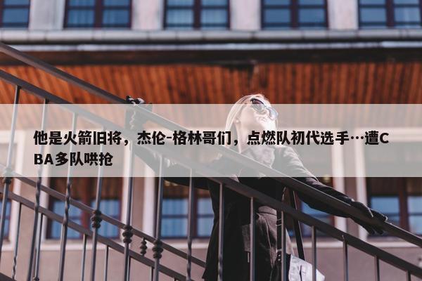 他是火箭旧将，杰伦-格林哥们，点燃队初代选手…遭CBA多队哄抢