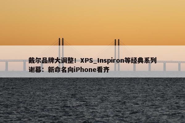 戴尔品牌大调整！XPS_Inspiron等经典系列谢幕：新命名向iPhone看齐