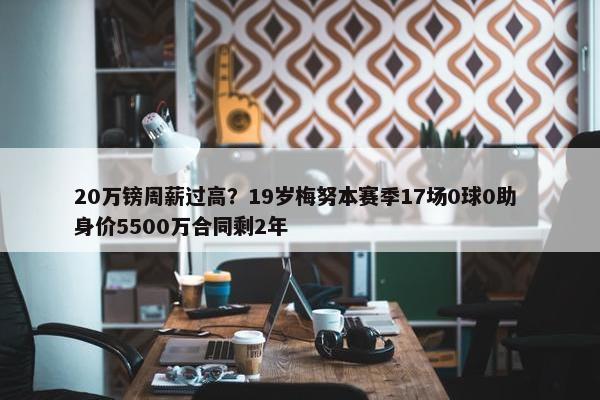 20万镑周薪过高？19岁梅努本赛季17场0球0助 身价5500万合同剩2年