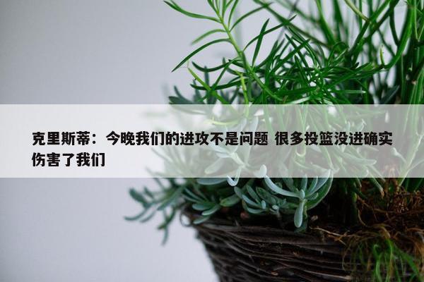 克里斯蒂：今晚我们的进攻不是问题 很多投篮没进确实伤害了我们