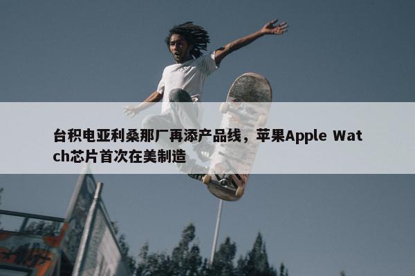 台积电亚利桑那厂再添产品线，苹果Apple Watch芯片首次在美制造