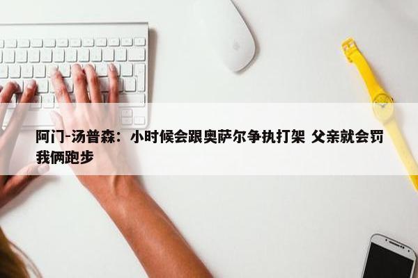 阿门-汤普森：小时候会跟奥萨尔争执打架 父亲就会罚我俩跑步