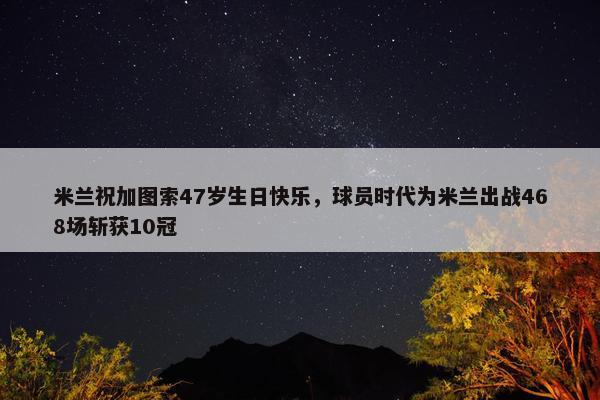 米兰祝加图索47岁生日快乐，球员时代为米兰出战468场斩获10冠