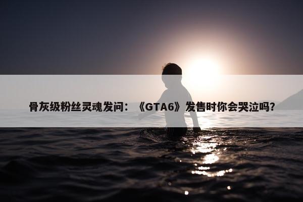 骨灰级粉丝灵魂发问：《GTA6》发售时你会哭泣吗？