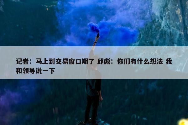 记者：马上到交易窗口期了 邱彪：你们有什么想法 我和领导说一下