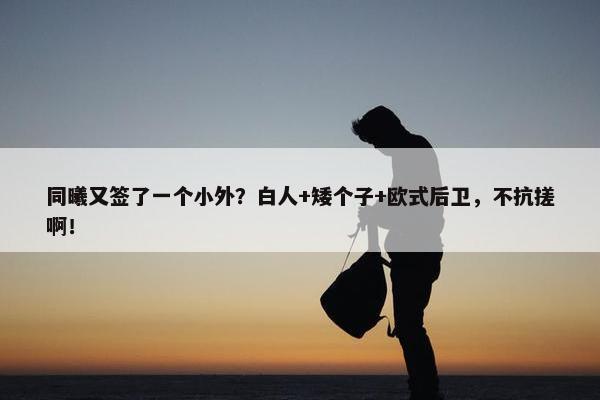 同曦又签了一个小外？白人+矮个子+欧式后卫，不抗搓啊！