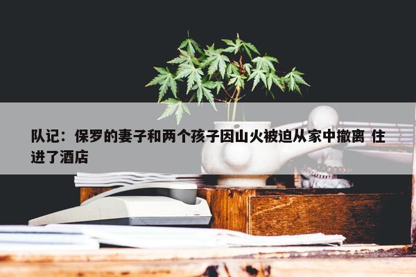 队记：保罗的妻子和两个孩子因山火被迫从家中撤离 住进了酒店