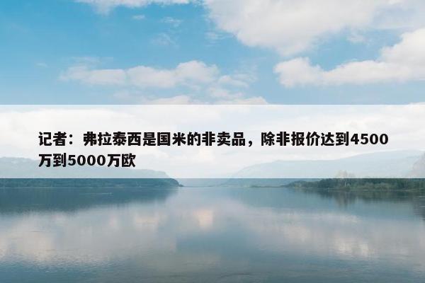 记者：弗拉泰西是国米的非卖品，除非报价达到4500万到5000万欧