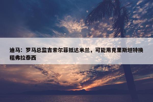 迪马：罗马总监吉索尔菲抵达米兰，可能用克里斯坦特换租弗拉泰西