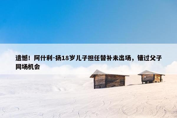 遗憾！阿什利-扬18岁儿子担任替补未出场，错过父子同场机会