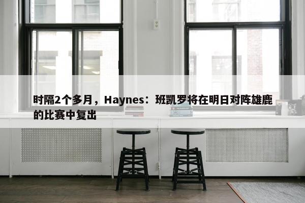 时隔2个多月，Haynes：班凯罗将在明日对阵雄鹿的比赛中复出