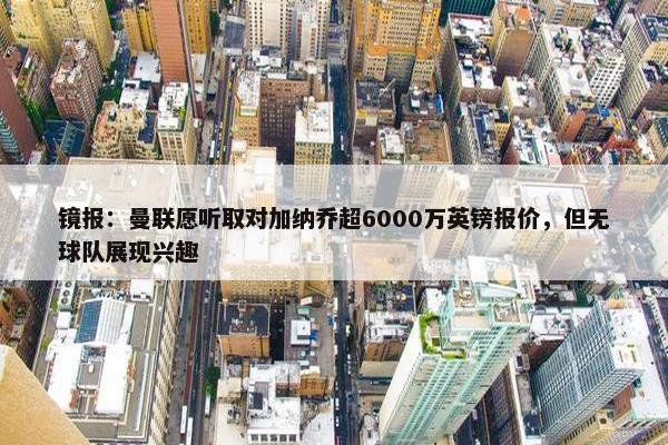 镜报：曼联愿听取对加纳乔超6000万英镑报价，但无球队展现兴趣