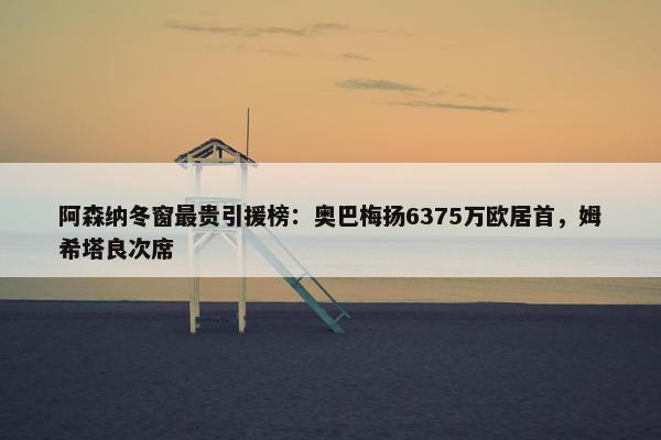 阿森纳冬窗最贵引援榜：奥巴梅扬6375万欧居首，姆希塔良次席