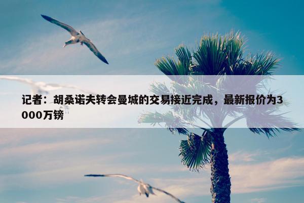 记者：胡桑诺夫转会曼城的交易接近完成，最新报价为3000万镑