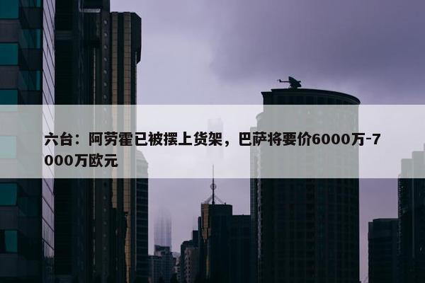 六台：阿劳霍已被摆上货架，巴萨将要价6000万-7000万欧元