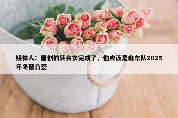 媒体人：唐创的转会快完成了，他应该是山东队2025年冬窗首签